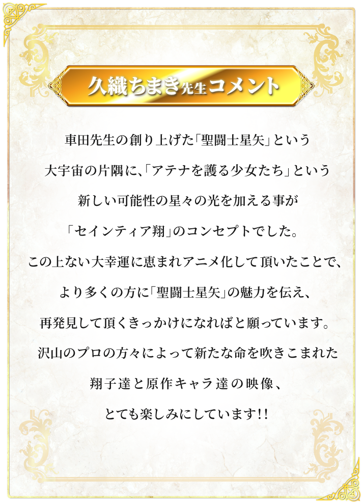 久織ちまき先生コメント：車田先生の創り上げた「聖闘士星矢」という大宇宙の片隅に、「アテナを護る少女たち」という新しい可能性の星々の光を加える事が 「セインティア翔」のコンセプトでした。この上ない大幸運に恵まれアニメ化して頂いたことで、より多くの方に 「聖闘士星矢」の魅力を伝え、再発見して頂くきっかけになればと願っています。沢山のプロの方々によって新たな命を吹きこまれた翔子達と原作キャラ達の映像、とても楽しみにしています！！