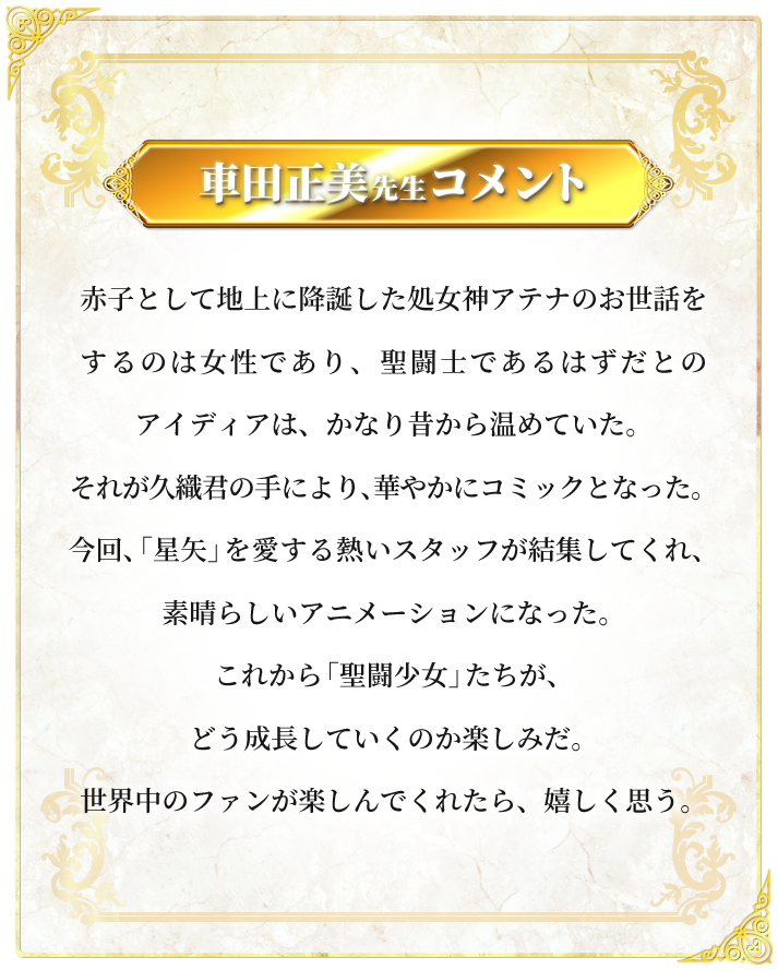 赤子として地上に降誕した処女神アテナのお世話をするのは女性であり、聖闘士であるはずだとのアイディアは、かなり昔から温めていた。それが久織君の手により、華やかにコミックとなった。今回、「星矢」を愛する熱いスタッフが結集してくれ、素晴らしいアニメーションになった。これから「聖闘少女」たちが、どう成長していくのか楽しみだ。世界中のファンが楽しんでくれたら、嬉しく思う。