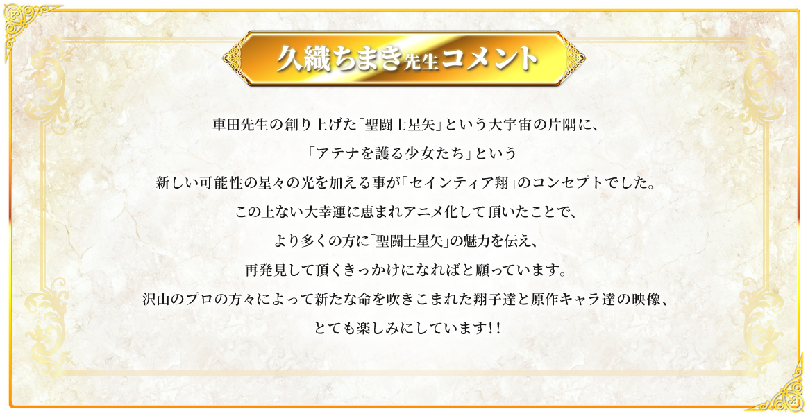 久織ちまき先生コメント：車田先生の創り上げた「聖闘士星矢」という大宇宙の片隅に、「アテナを護る少女たち」という新しい可能性の星々の光を加える事が 「セインティア翔」のコンセプトでした。この上ない大幸運に恵まれアニメ化して頂いたことで、より多くの方に 「聖闘士星矢」の魅力を伝え、再発見して頂くきっかけになればと願っています。沢山のプロの方々によって新たな命を吹きこまれた翔子達と原作キャラ達の映像、とても楽しみにしています！！